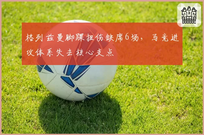 格列兹曼脚踝扭伤缺席6场,马竞进攻体系失去核心支点