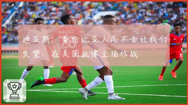 迪亚斯:哥伦比亚人民不会让我们失望,在美国就像主场作战