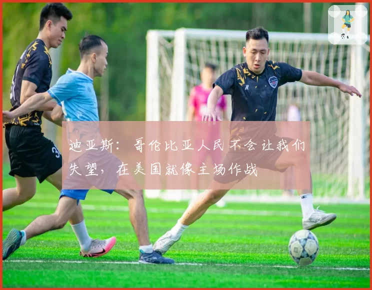 迪亚斯:哥伦比亚人民不会让我们失望,在美国就像主场作战