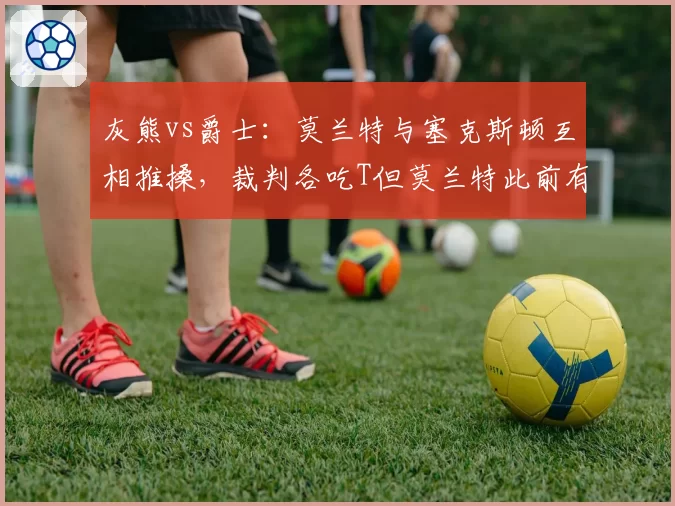 灰熊vs爵士:莫兰特与塞克斯顿互相推搡,裁判各吃T但莫兰特此前有挑衅动作未罚