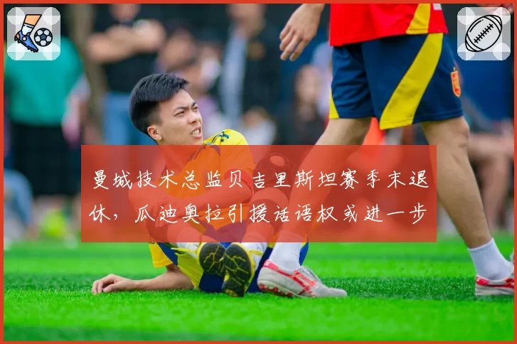 曼城技术总监贝吉里斯坦赛季末退休，瓜迪奥拉引援话语权或进一步扩大