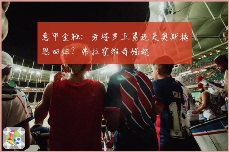 意甲金靴:劳塔罗卫冕还是奥斯梅恩回归?弗拉霍维奇崛起