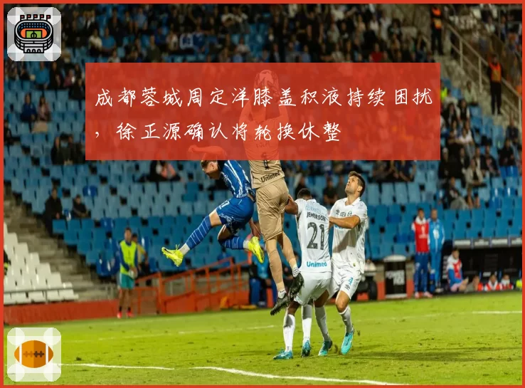 成都蓉城周定洋膝盖积液持续困扰，徐正源确认将轮换休整