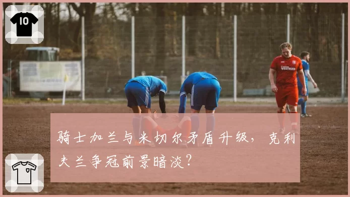 骑士加兰与米切尔矛盾升级,克利夫兰争冠前景暗淡?