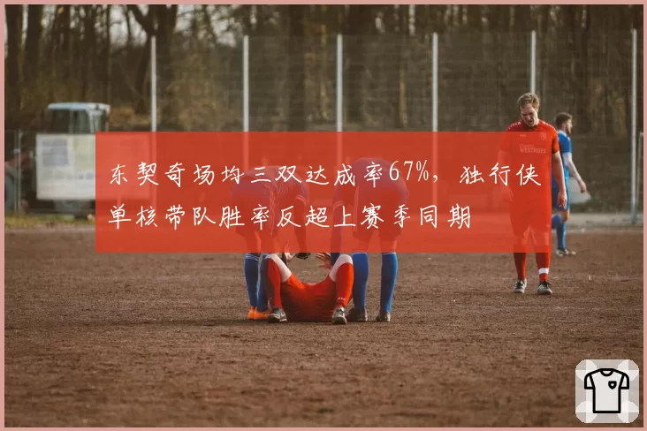 东契奇场均三双达成率67%，独行侠单核带队胜率反超上赛季同期