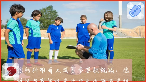 德约科维奇大满贯参赛数锐减,选择性参赛策略是为延长生涯还是规避风险?