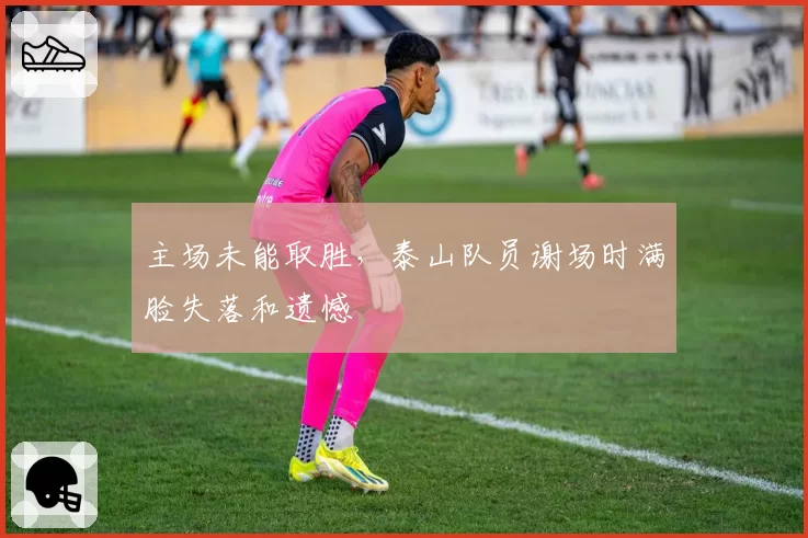 主场未能取胜，泰山队员谢场时满脸失落和遗憾