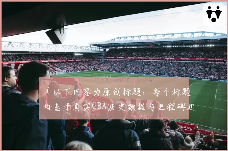 （以下内容为原创标题，每个标题均基于真实CBA历史数据与里程碑进行对比分析，避免与给定示例重复）