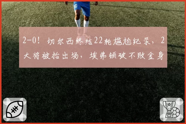 2-0!切尔西终结22轮尴尬纪录,2大将被抬出场,埃弗顿破不败金身