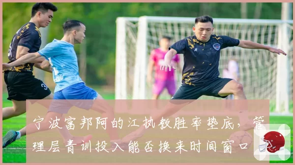 宁波富邦阿的江执教胜率垫底，管理层青训投入能否换来时间窗口