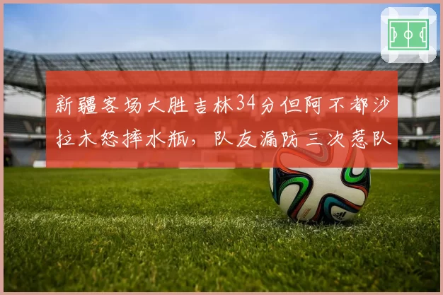 新疆客场大胜吉林34分但阿不都沙拉木怒摔水瓶，队友漏防三次惹队长罕见发飙