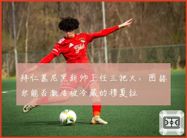 拜仁慕尼黑新帅上任三把火，图赫尔能否激活被冷藏的穆夏拉