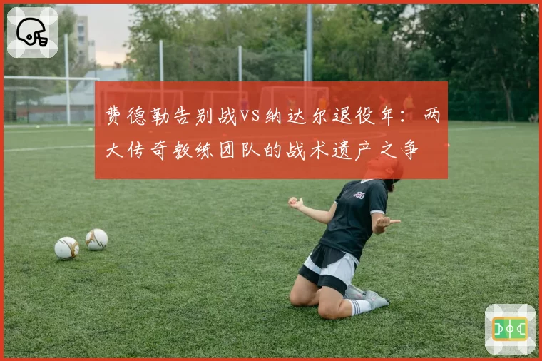 费德勒告别战vs纳达尔退役年：两大传奇教练团队的战术遗产之争