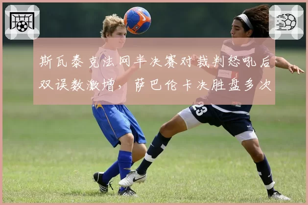 斯瓦泰克法网半决赛对裁判怒吼后双误数激增,萨巴伦卡决胜盘多次遭误判仍保持胜率优势