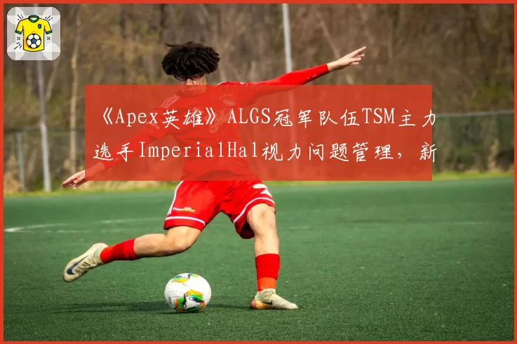《Apex英雄》ALGS冠军队伍TSM主力选手ImperialHal视力问题管理,新赛季出战成疑