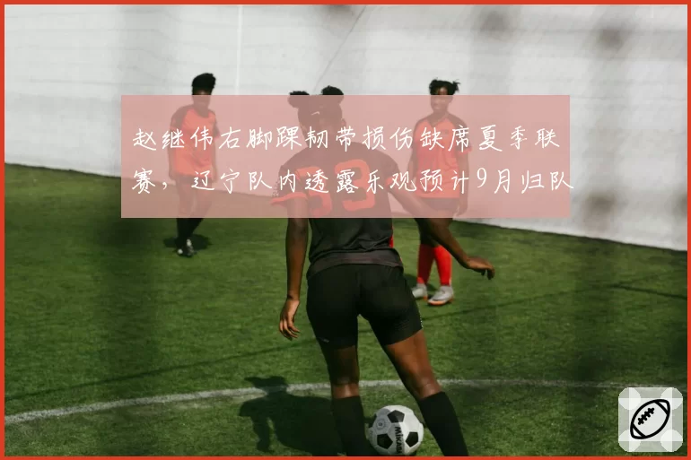 赵继伟右脚踝韧带损伤缺席夏季联赛,辽宁队内透露乐观预计9月归队