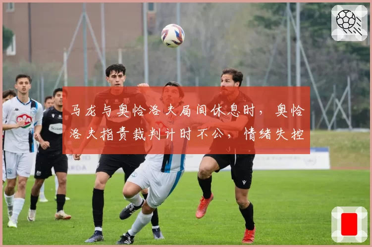 马龙与奥恰洛夫局间休息时,奥恰洛夫指责裁判计时不公,情绪失控?