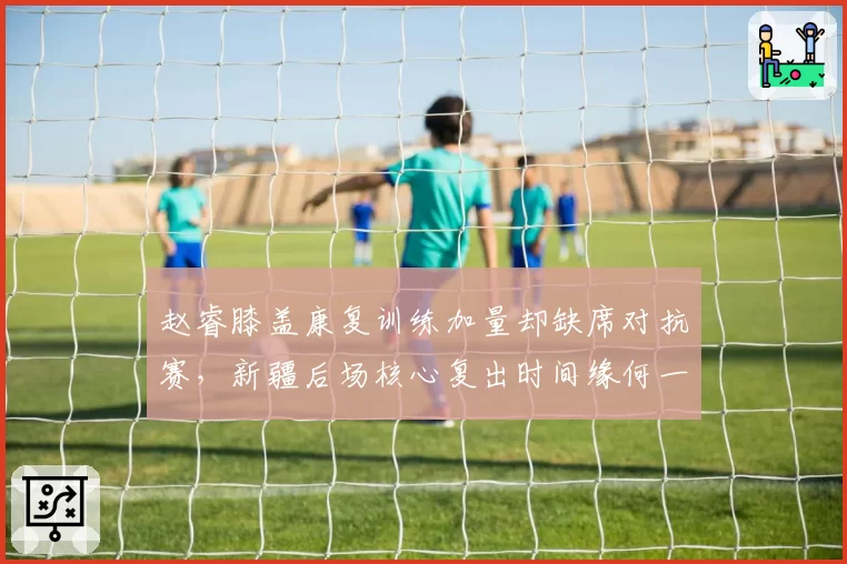 赵睿膝盖康复训练加量却缺席对抗赛,新疆后场核心复出时间缘何一拖再拖?