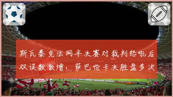 斯瓦泰克法网半决赛对裁判怒吼后双误数激增,萨巴伦卡决胜盘多次遭误判仍保持胜率优势