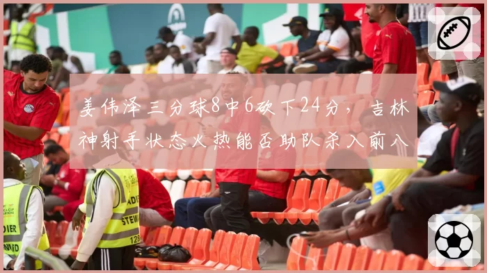 姜伟泽三分球8中6砍下24分，吉林神射手状态火热能否助队杀入前八？