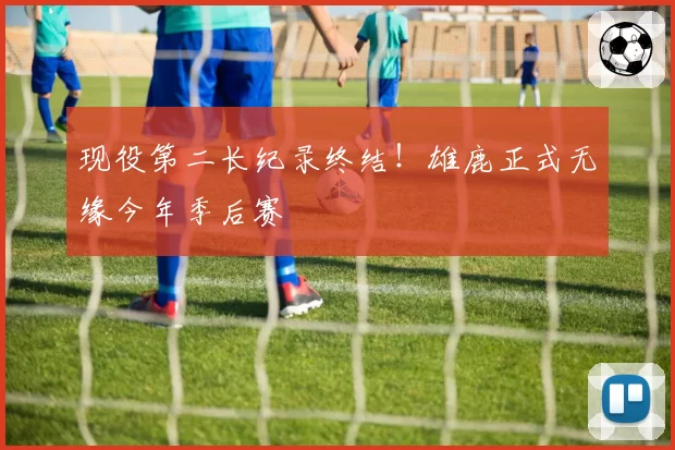 现役第二长纪录终结！雄鹿正式无缘今年季后赛