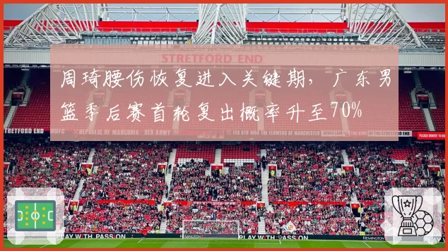 周琦腰伤恢复进入关键期,广东男篮季后赛首轮复出概率升至70%