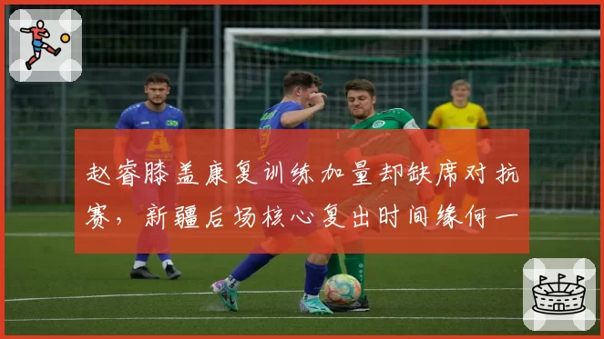 赵睿膝盖康复训练加量却缺席对抗赛,新疆后场核心复出时间缘何一拖再拖?