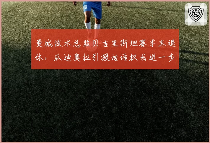 曼城技术总监贝吉里斯坦赛季末退休,瓜迪奥拉引援话语权或进一步扩大