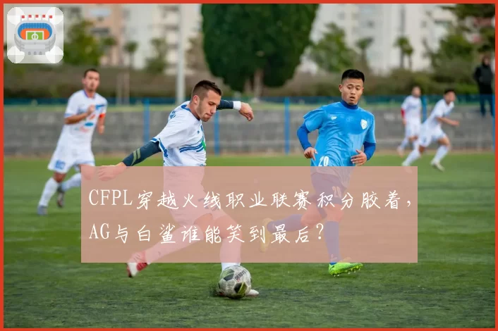 CFPL穿越火线职业联赛积分胶着,AG与白鲨谁能笑到最后?