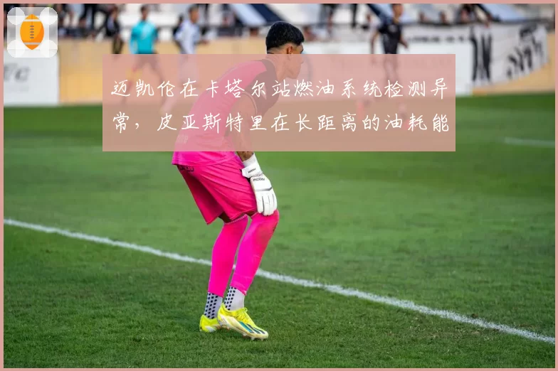 迈凯伦在卡塔尔站燃油系统检测异常，皮亚斯特里在长距离的油耗能否撑到终点？