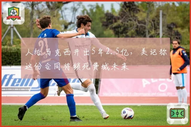 人给马克西开出5年2.5亿，美记称这份合同将锁死费城未来